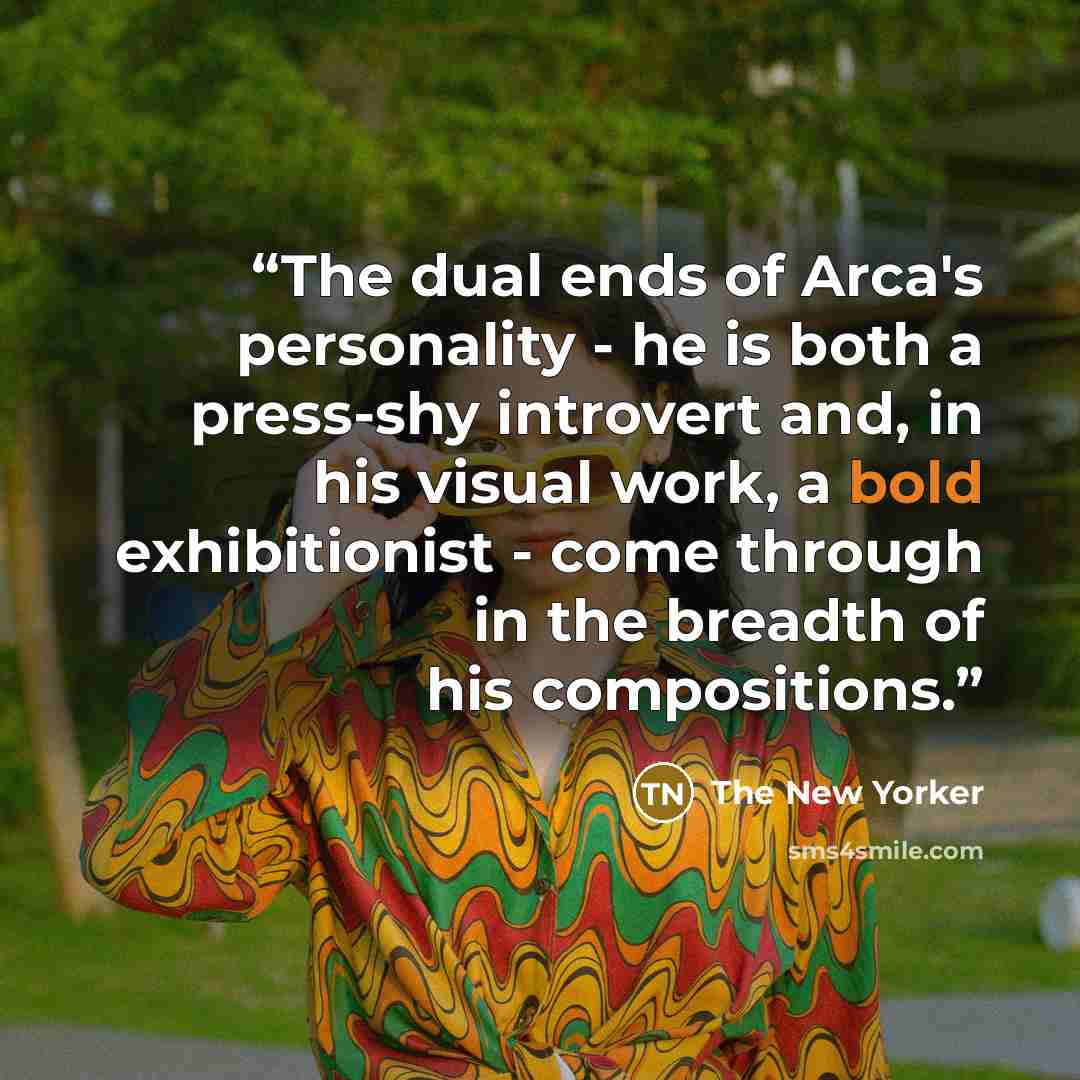 “The dual ends of Arca's personality - he is both a press-shy introvert and, in his visual work, a bold exhibitionist - come through in the breadth of his compositions.” quote by The New Yorker