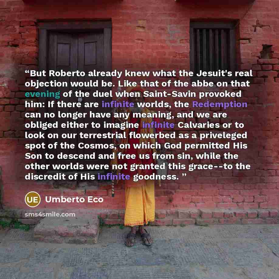 “But Roberto already knew what the Jesuit's real objection would be. Like that of the abbe on that evening of the duel when Saint-Savin provoked him: If there are infinite worlds, the Redemption can no longer have any meaning, and we are obliged either to imagine infinite Calvaries or to look on…” quote by Umberto Eco