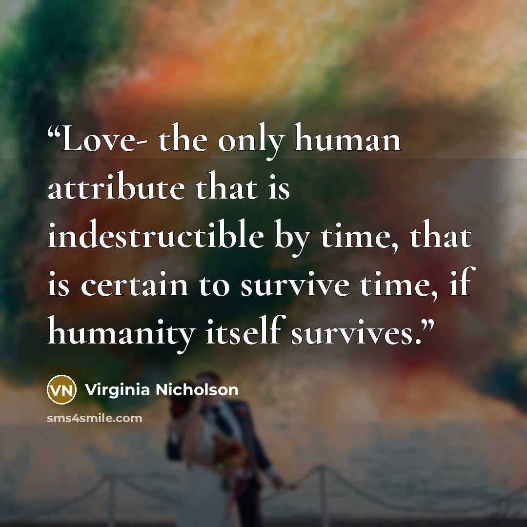 “Love- the only human attribute that is indestructible by time, that is certain to survive time, if humanity itself survives.” quote by Virginia Nicholson