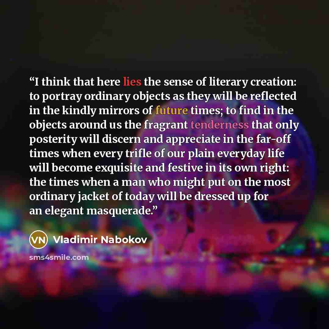 “I think that here lies the sense of literary creation: to portray ordinary objects as they will be reflected in the kindly mirrors of future times; to find in the objects around us the fragrant tenderness that only posterity will discern and appreciate in the far-off times when every trifle of our…” quote by Vladimir Nabokov