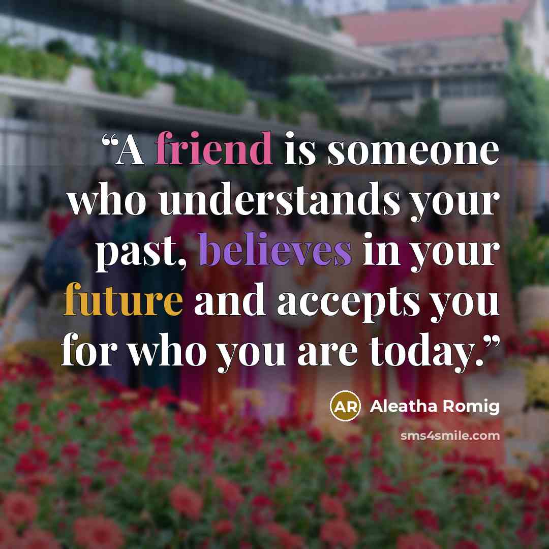 “A friend is someone who understands your past, believes in your future and accepts you for who you are today.” quote by Aleatha Romig