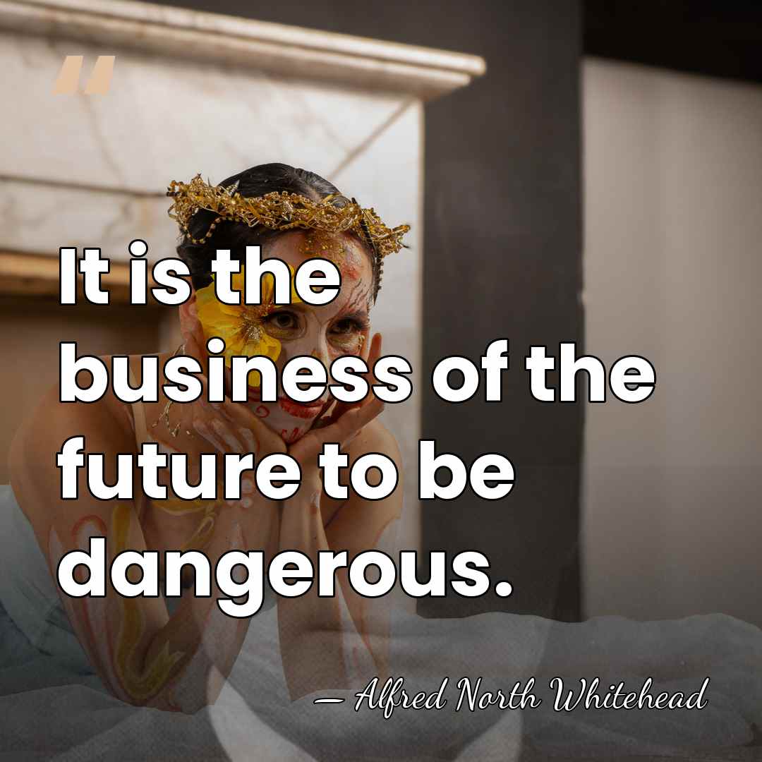 It is the business of the future to be dangerous. - Alfred North Whitehead