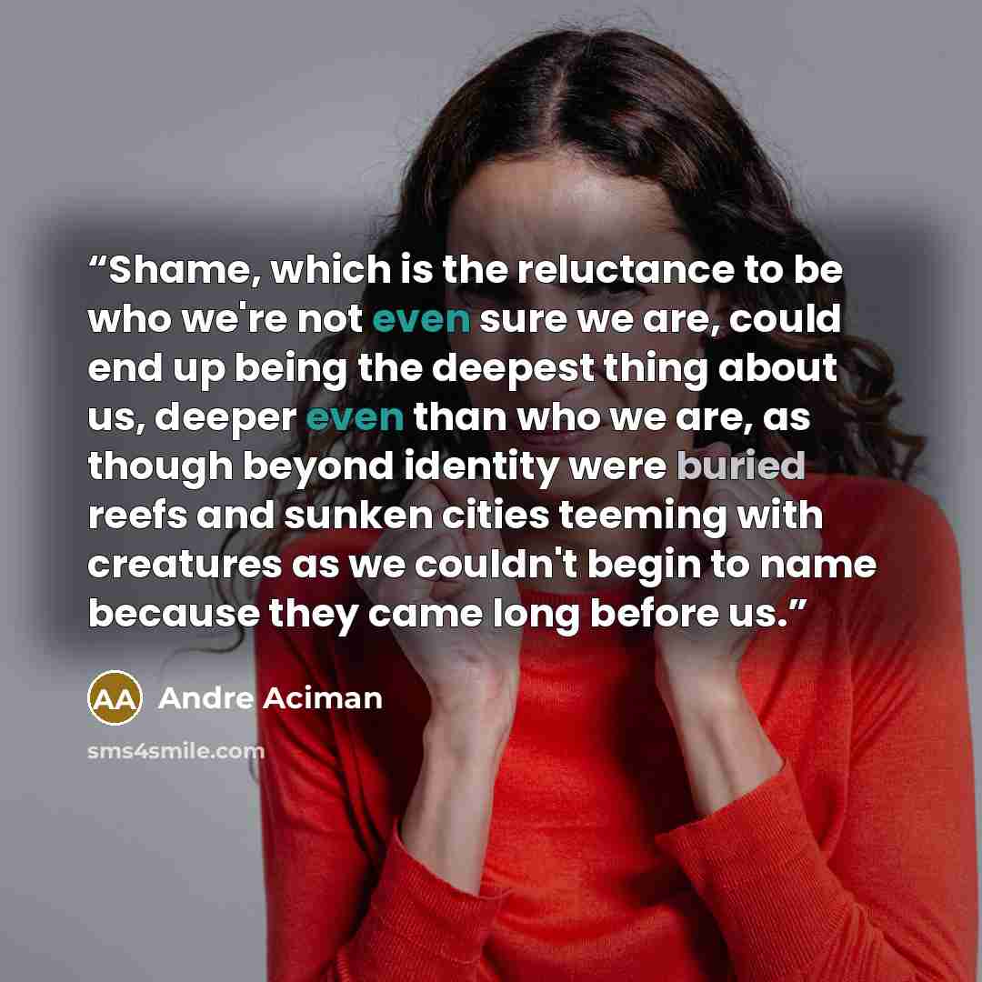“Shame, which is the reluctance to be who we're not even sure we are, could end up being the deepest thing about us, deeper even than who we are, as though beyond identity were buried reefs and sunken cities teeming with creatures as we couldn't begin to name because they came long before us.” quote by Andre Aciman