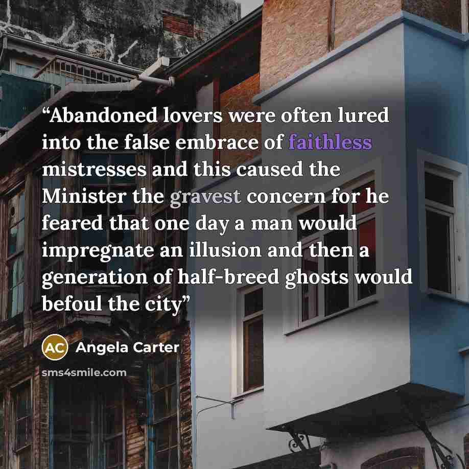 “Abandoned lovers were often lured into the false embrace of faithless mistresses and this caused the Minister the gravest concern for he feared that one day a man would impregnate an illusion and then a generation of half-breed ghosts would befoul the city” quote by Angela Carter