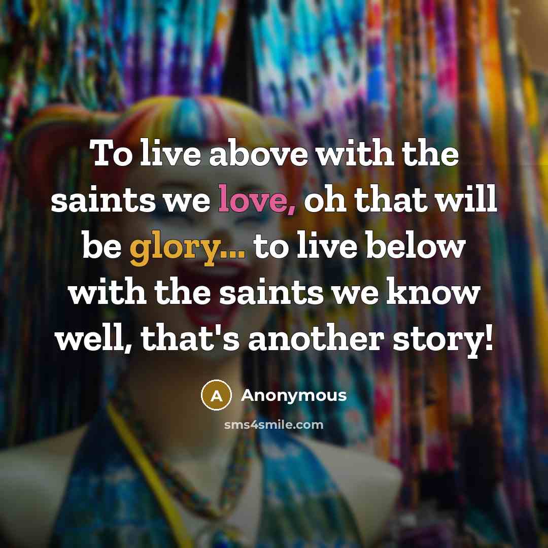 “To live above with the saints we love, oh that will be glory... to live below with the saints we know well, that's another story!” quote by Anonymous