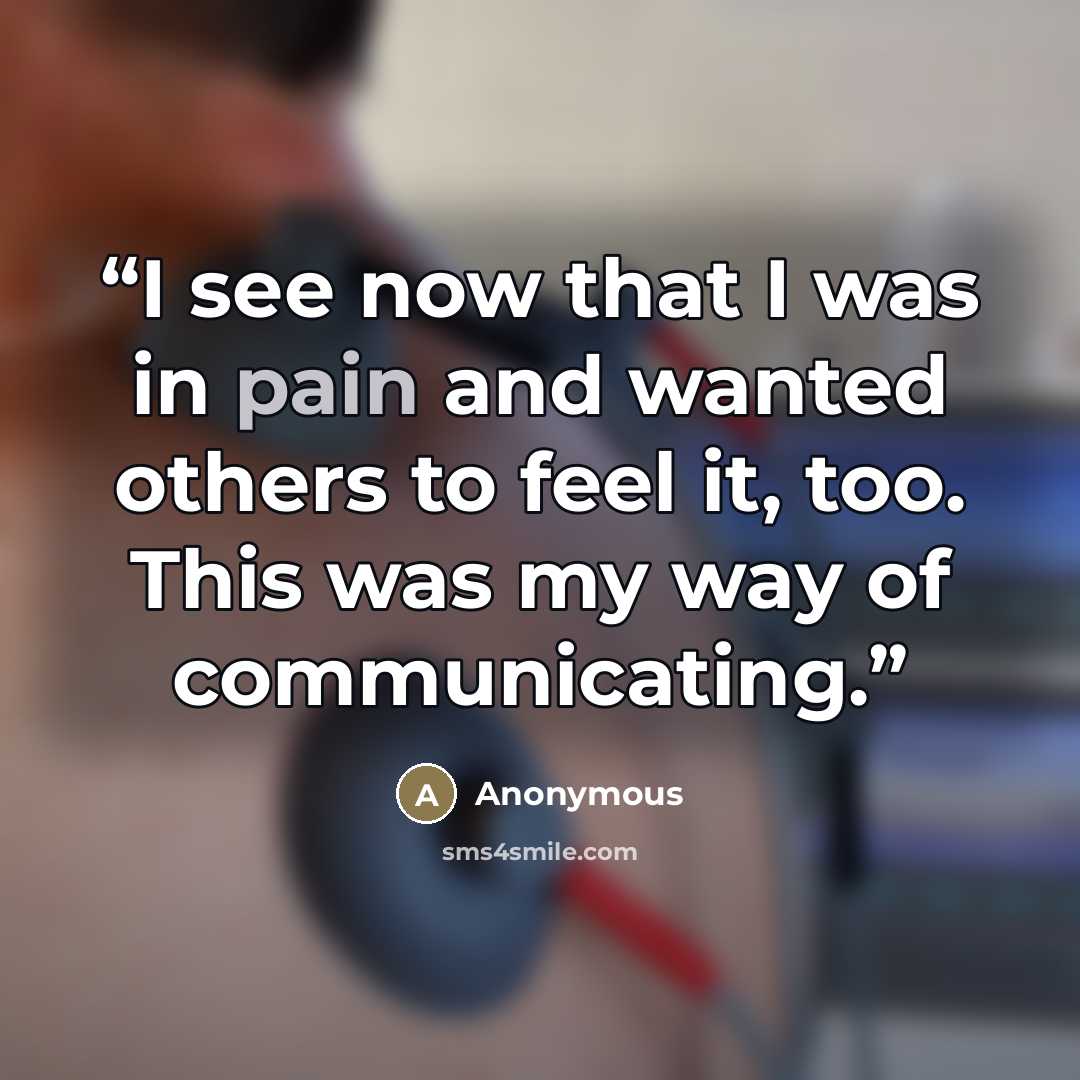 “I see now that I was in pain and wanted others to feel it, too. This was my way of communicating.” quote by Anonymous