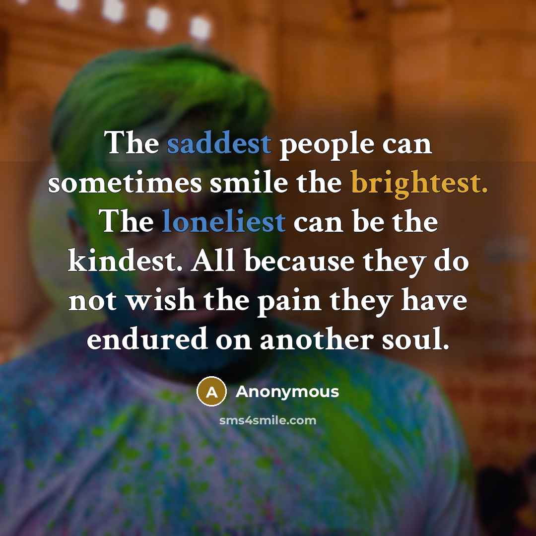 “The saddest people can sometimes smile the brightest. The loneliest can be the kindest. All because they do not wish the pain they have endured on another soul.” quote by Anonymous
