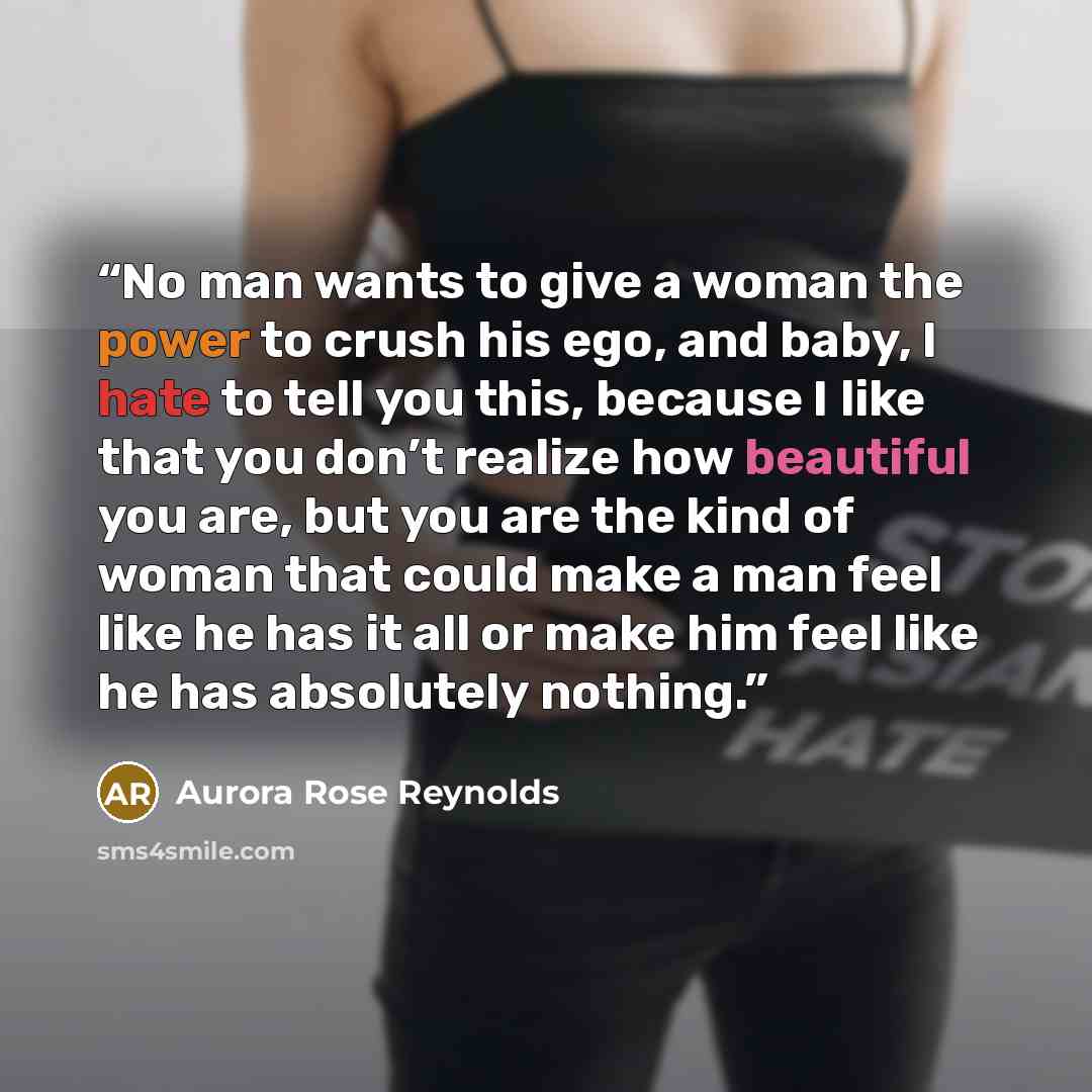 “No man wants to give a woman the power to crush his ego, and baby, I hate to tell you this, because I like that you don’t realize how beautiful you are, but you are the kind of woman that could make a man feel like he has it all or make him feel like he has absolutely nothing.” quote by Aurora Rose Reynolds