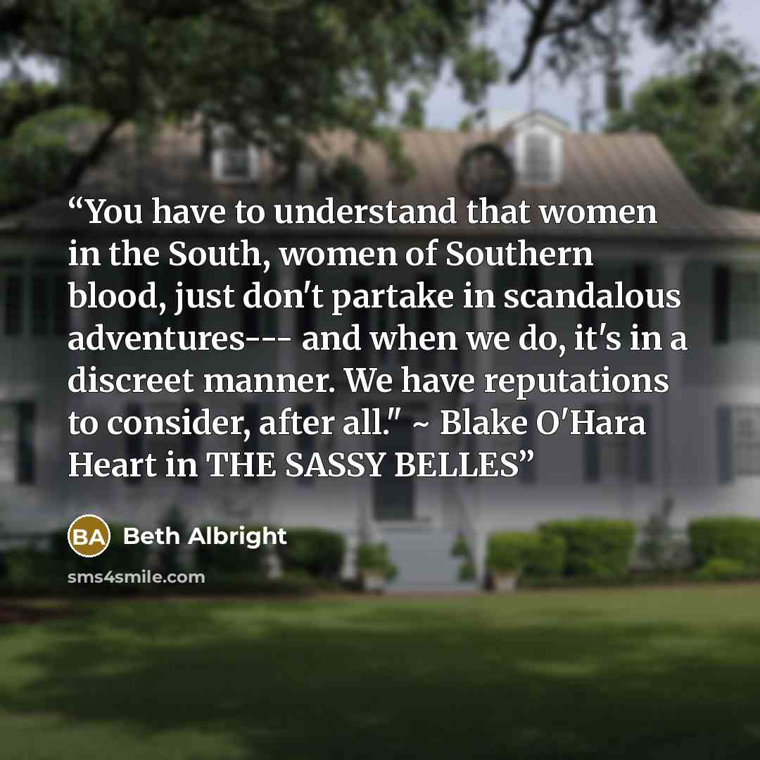 “You have to understand that women in the South, women of Southern blood, just don't partake in scandalous adventures--- and when we do, it's in a discreet manner. We have reputations to consider, after all." ~ Blake O'Hara Heart in THE SASSY BELLES” quote by Beth Albright