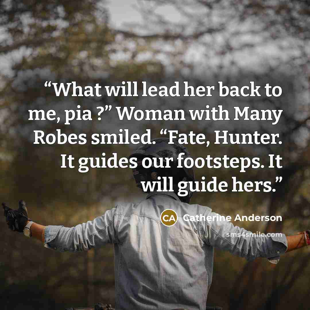 “What will lead her back to me, pia ?” Woman with Many Robes smiled. “Fate, Hunter. It guides our footsteps. It will guide hers.” quote by Catherine Anderson