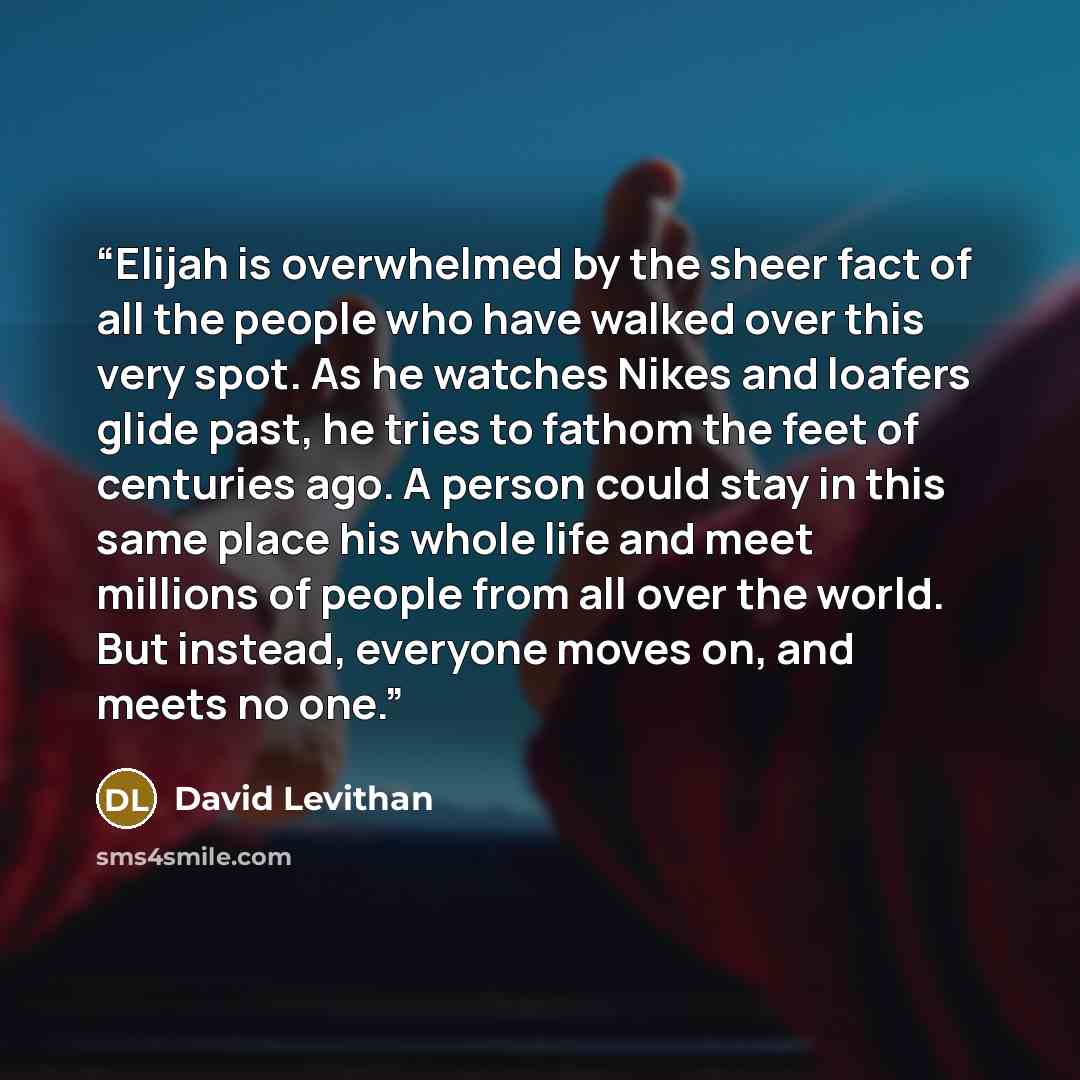 “Elijah is overwhelmed by the sheer fact of all the people who have walked over this very spot. As he watches Nikes and loafers glide past, he tries to fathom the feet of centuries ago. A person could stay in this same place his whole life and meet millions of people from all over the world. But…” quote by David Levithan