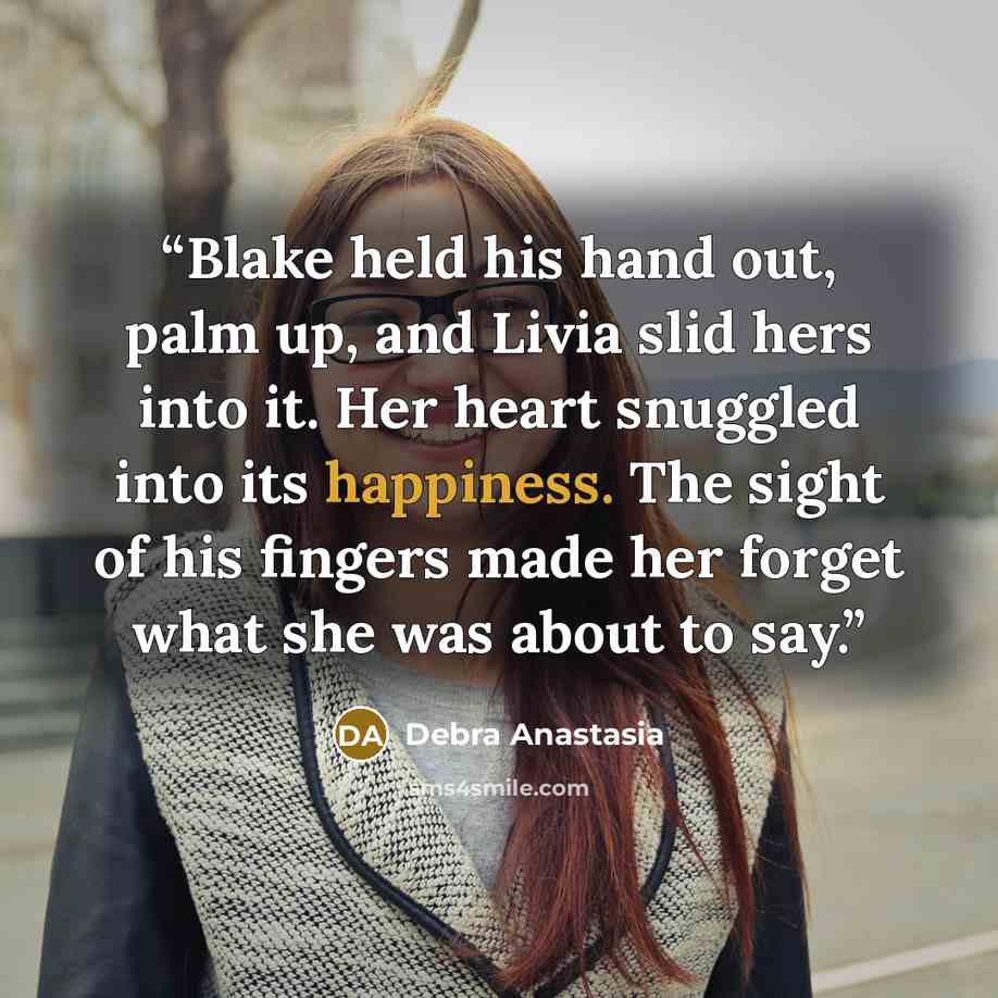 “Blake held his hand out, palm up, and Livia slid hers into it. Her heart snuggled into its happiness. The sight of his fingers made her forget what she was about to say.” quote by Debra Anastasia
