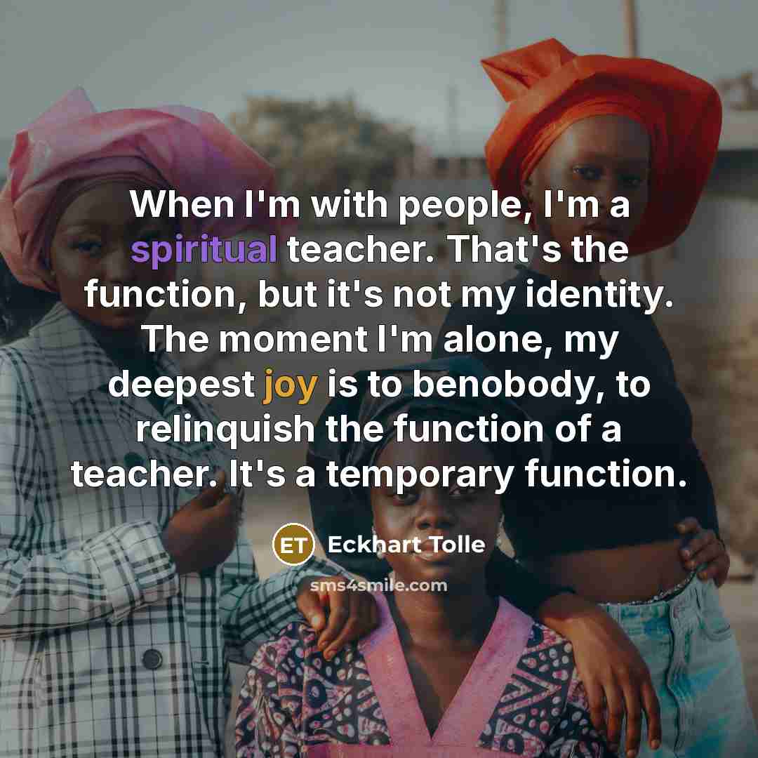 “When I'm with people, I'm a spiritual teacher. That's the function, but it's not my identity. The moment I'm alone, my deepest joy is to benobody, to relinquish the function of a teacher. It's a temporary function.” quote by Eckhart Tolle