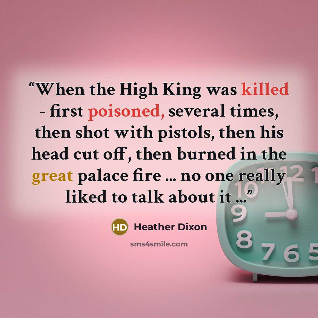 “When the High King was killed - first poisoned, several times, then shot with pistols, then his head cut off, then burned in the great palace fire ... no one really liked to talk about it ...” quote by Heather Dixon