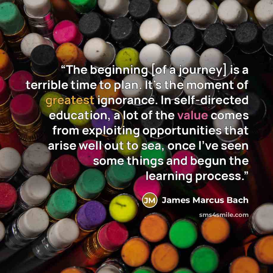 “The beginning [of a journey] is a terrible time to plan. It's the moment of greatest ignorance. In self-directed education, a lot of the value comes from exploiting opportunities that arise well out to sea, once I've seen some things and begun the learning process.” quote by James Marcus Bach