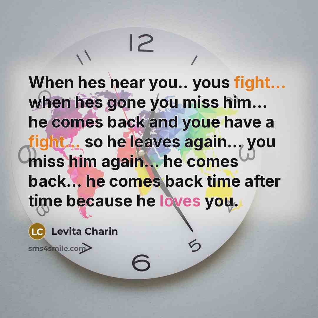 “When hes near you.. yous fight... when hes gone you miss him... he comes back and youe have a fight... so he leaves again... you miss him again... he comes back... he comes back time after time because he loves you.” quote by Levita Charin