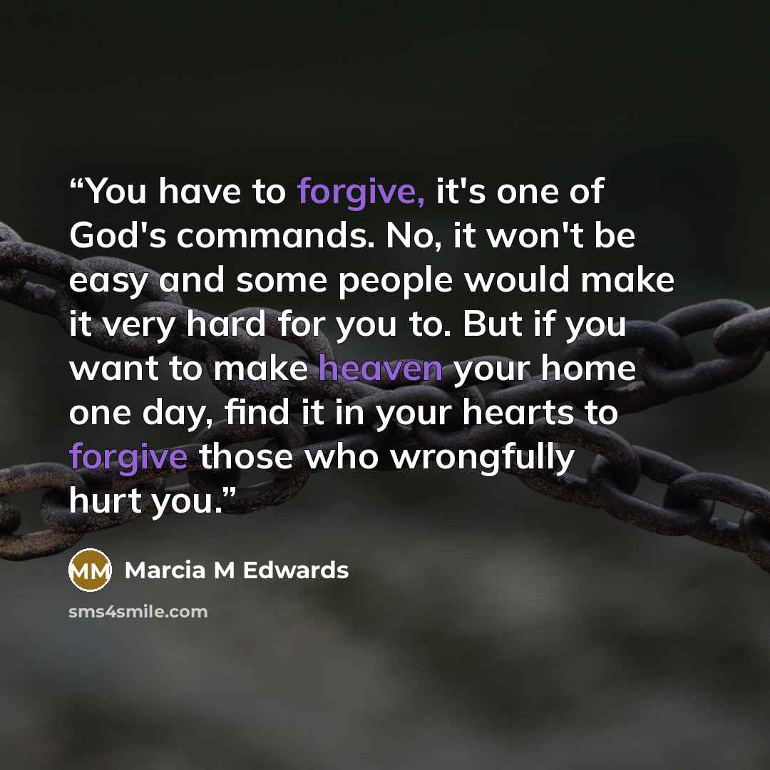“You have to forgive, it's one of God's commands. No, it won't be easy and some people would make it very hard for you to. But if you want to make heaven your home one day, find it in your hearts to forgive those who wrongfully hurt you.” quote by Marcia M Edwards