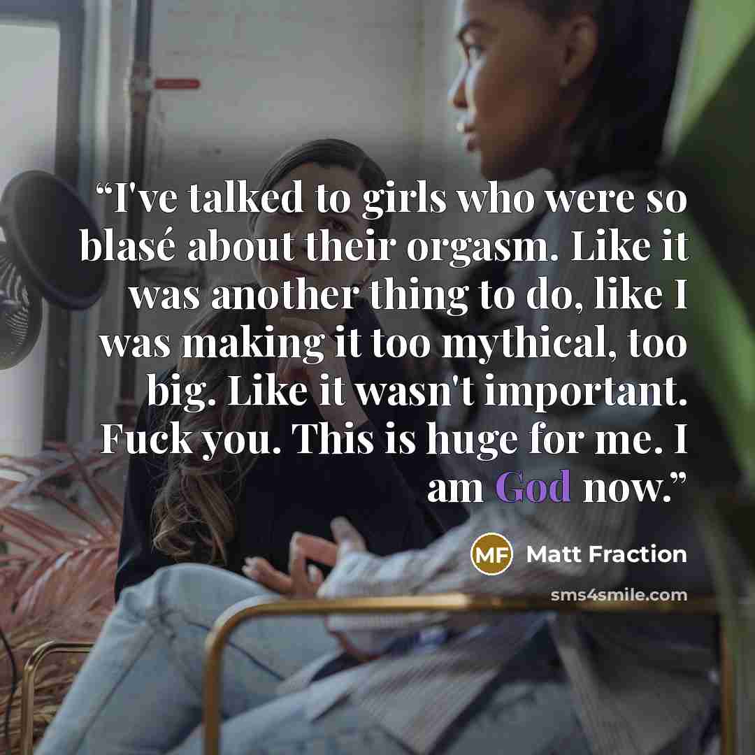 “I've talked to girls who were so blasé about their orgasm. Like it was another thing to do, like I was making it too mythical, too big. Like it wasn't important. Fuck you. This is huge for me. I am God now.” quote by Matt Fraction