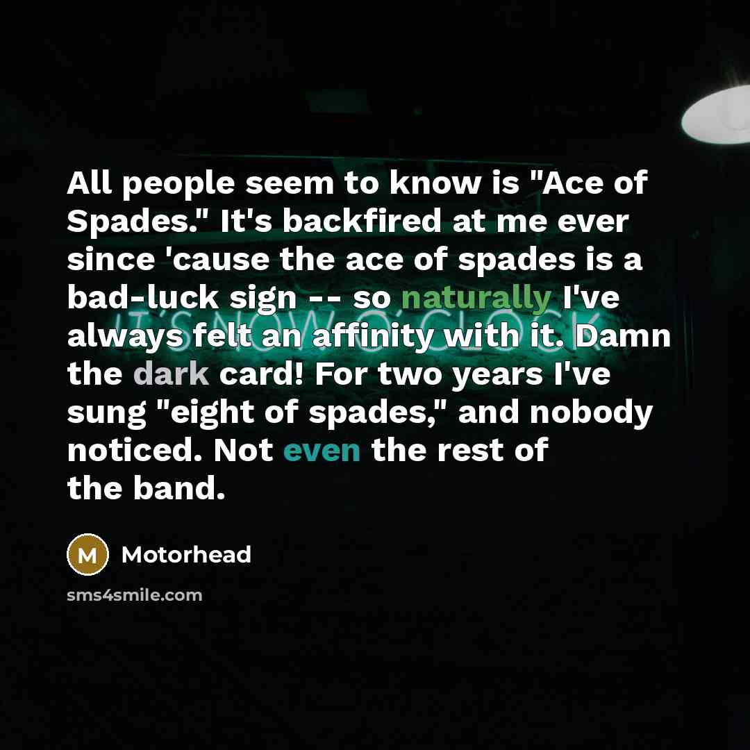 “All people seem to know is "Ace of Spades." It's backfired at me ever since 'cause the ace of spades is a bad-luck sign -- so naturally I've always felt an affinity with it. Damn the dark card! For two years I've sung "eight of spades," and nobody noticed. Not even the rest of the band.” quote by Motorhead