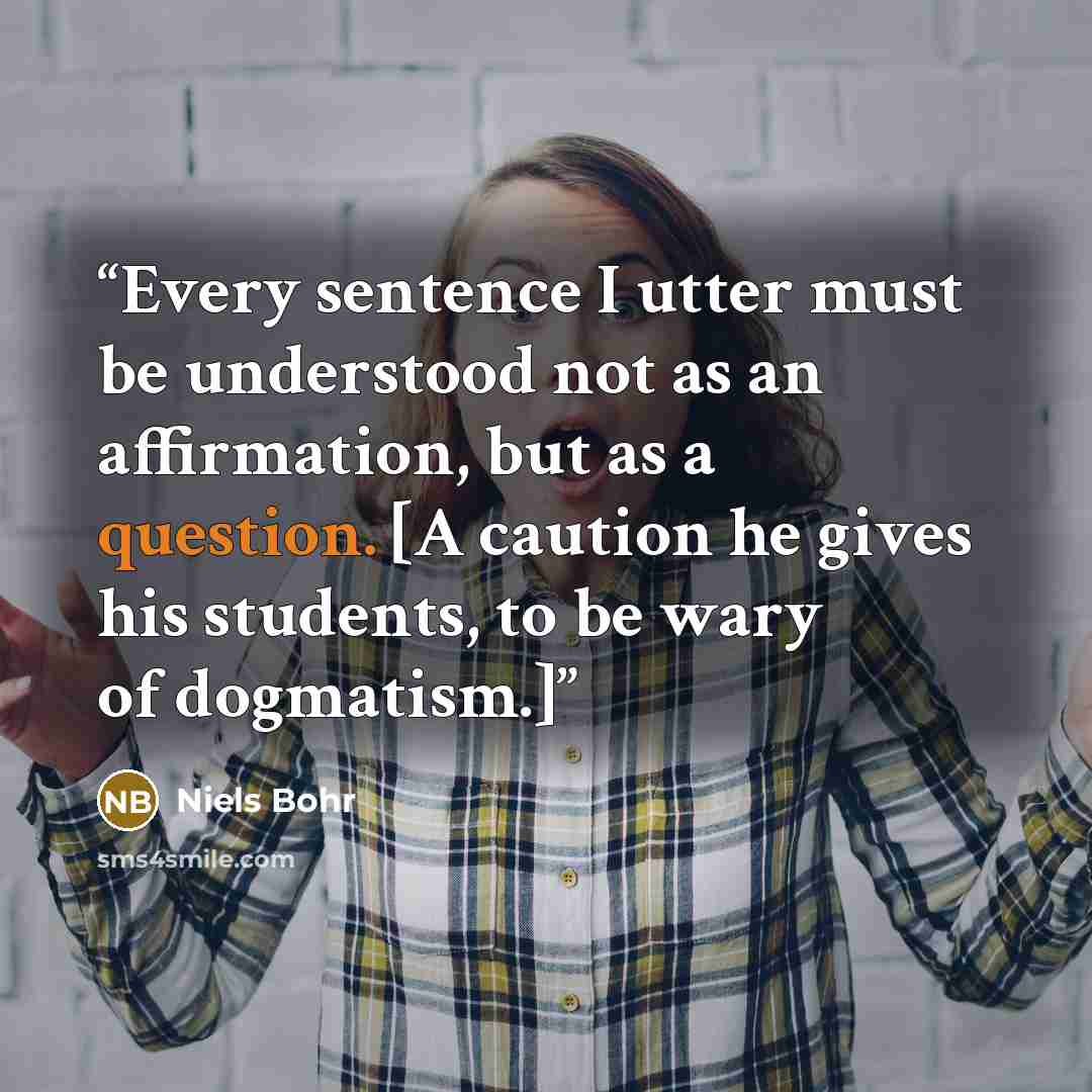 “Every sentence I utter must be understood not as an affirmation, but as a question. [A caution he gives his students, to be wary of dogmatism.]” quote by Niels Bohr