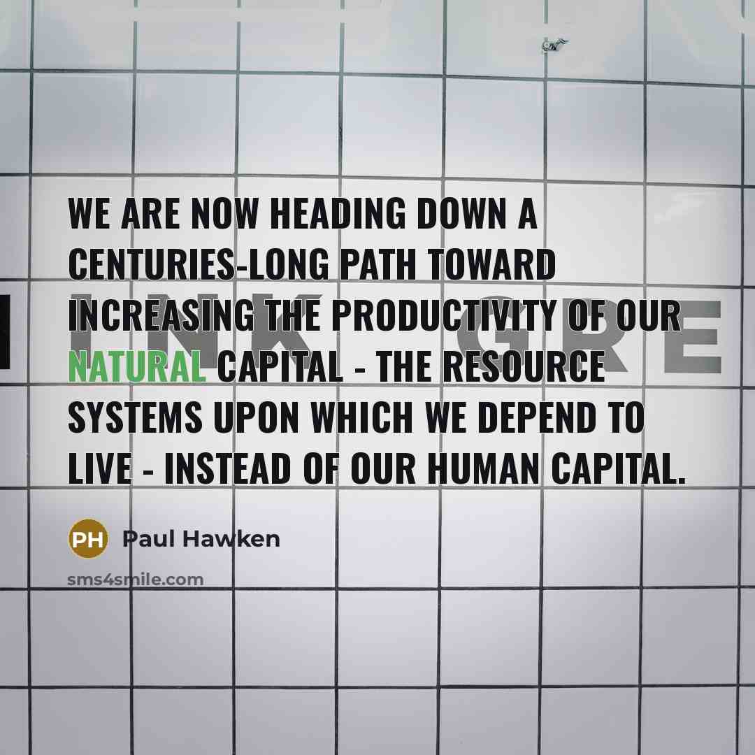 “We are now heading down a centuries-long path toward increasing the productivity of our natural capital - the resource systems upon which we depend to live - instead of our human capital.” quote by Paul Hawken