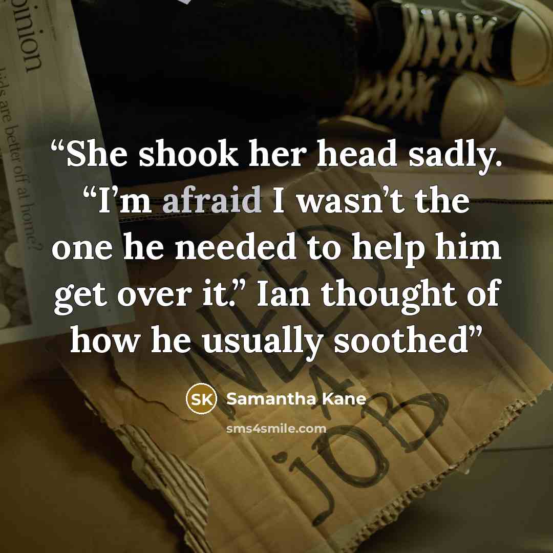 “She shook her head sadly. “I’m afraid I wasn’t the one he needed to help him get over it.” Ian thought of how he usually soothed” quote by Samantha Kane