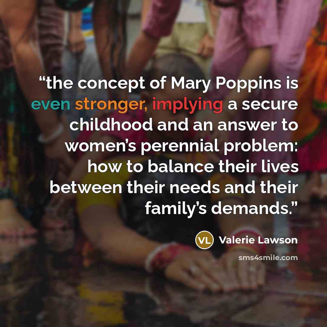 “the concept of Mary Poppins is even stronger, implying a secure childhood and an answer to women’s perennial problem: how to balance their lives between their needs and their family’s demands.” quote by Valerie Lawson