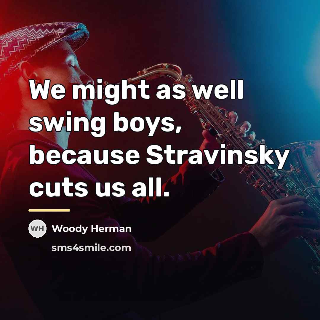 “We might as well swing boys, because Stravinsky cuts us…” quote by Woody Herman
