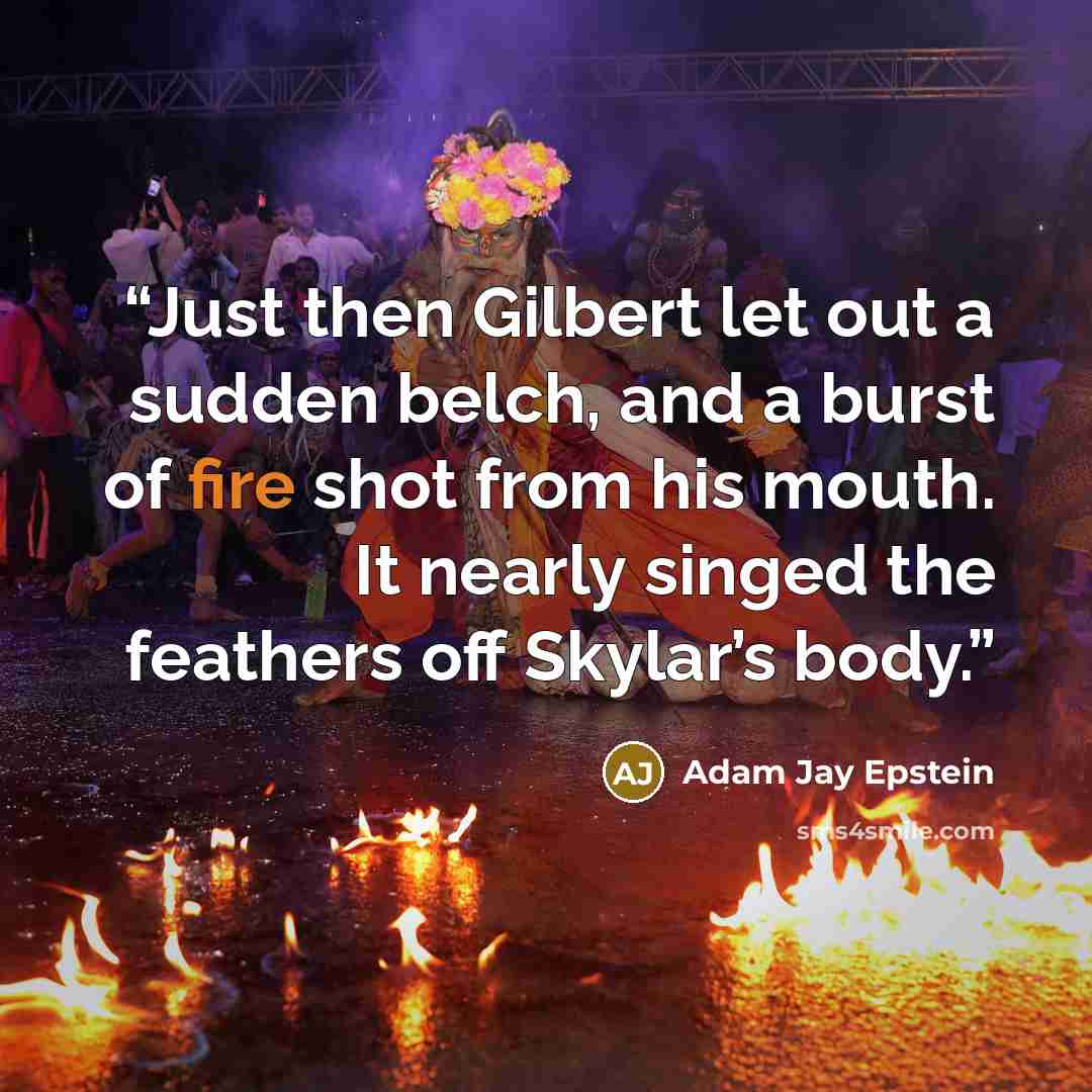 “Just then Gilbert let out a sudden belch, and a burst of fire shot from his mouth. It nearly singed the feathers off Skylar’s body.” quote by Adam Jay Epstein