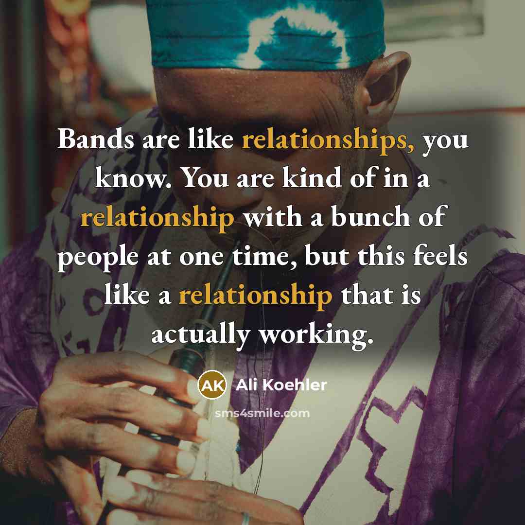 “Bands are like relationships, you know. You are kind of in a relationship with a bunch of people at one time, but this feels like a relationship that is actually working.” quote by Ali Koehler