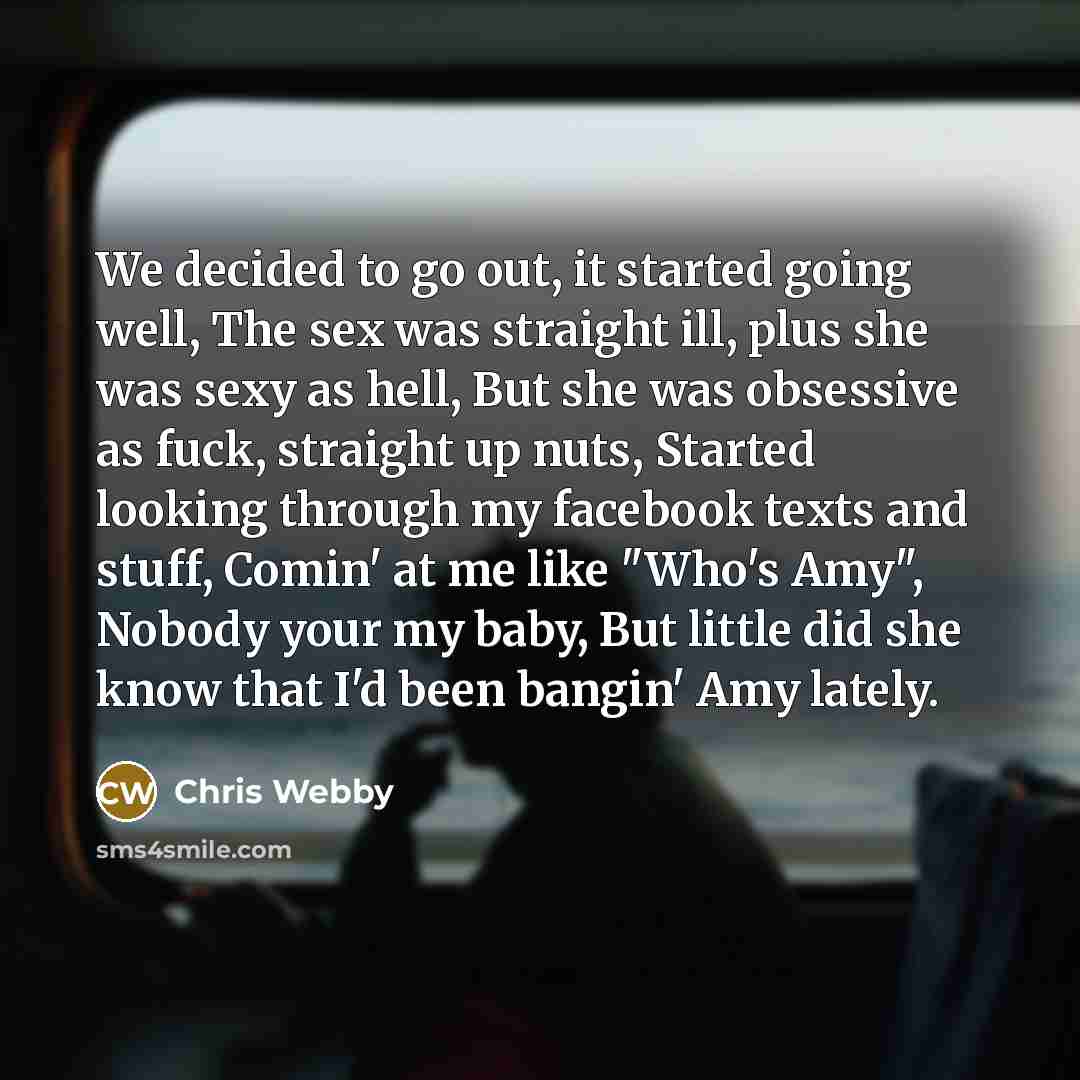 “We decided to go out, it started going well, The sex was straight ill, plus she was sexy as hell, But she was obsessive as fuck, straight up nuts, Started looking through my facebook texts and stuff, Comin' at me like "Who's Amy", Nobody your my baby, But little did she know that I'd been bangin'…” quote by Chris Webby