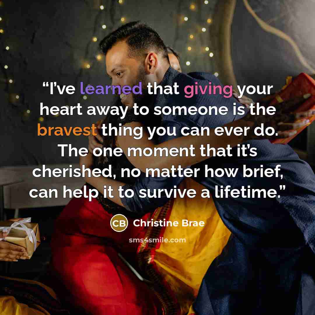 “I’ve learned that giving your heart away to someone is the bravest thing you can ever do. The one moment that it’s cherished, no matter how brief, can help it to survive a lifetime.” quote by Christine Brae