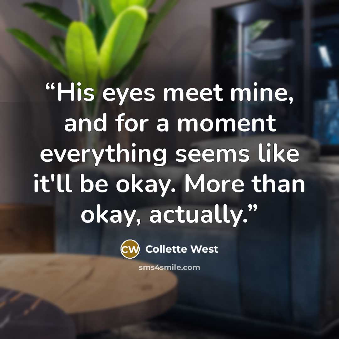“His eyes meet mine, and for a moment everything seems like it'll be okay. More than okay, actually.” quote by Collette West