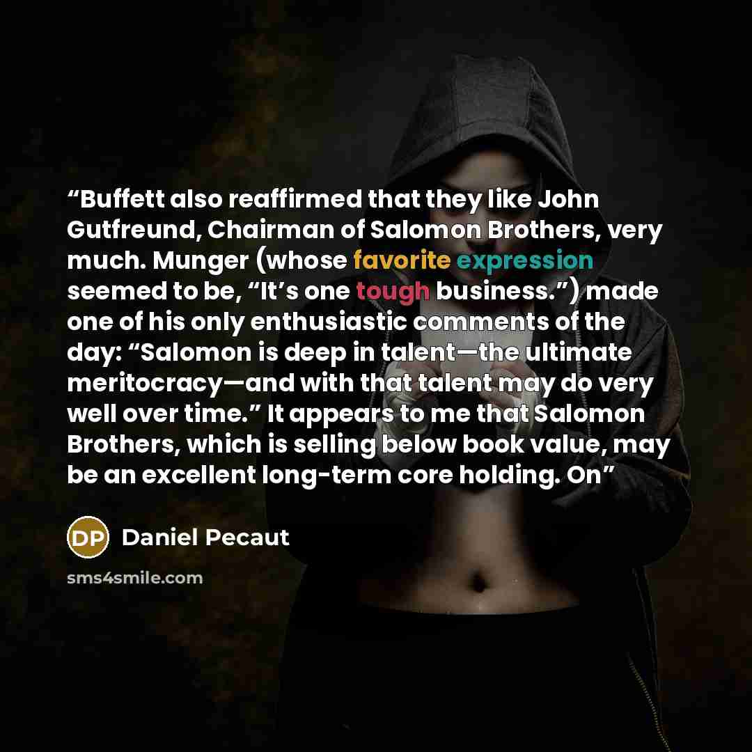 “Buffett also reaffirmed that they like John Gutfreund, Chairman of Salomon Brothers, very much. Munger (whose favorite expression seemed to be, “It’s one tough business.”) made one of his only enthusiastic comments of the day: “Salomon is deep in talent—the ultimate meritocracy—and with that…” quote by Daniel Pecaut