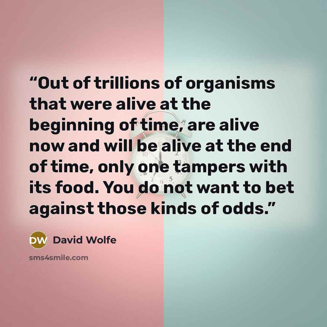 “Out of trillions of organisms that were alive at the beginning of time, are alive now and will be alive at the end of time, only one tampers with its food. You do not want to bet against those kinds of odds.” quote by David Wolfe