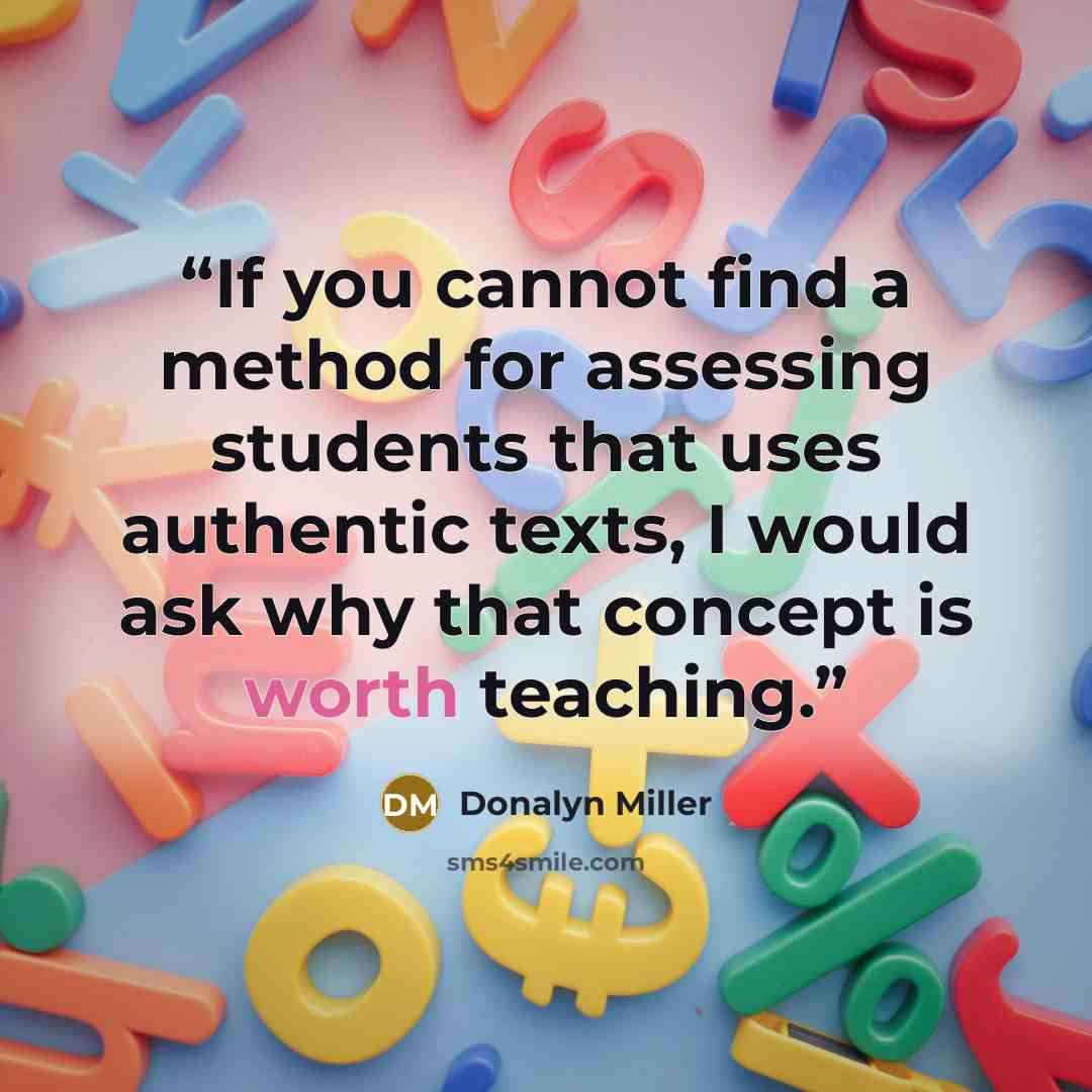 “If you cannot find a method for assessing students that uses authentic texts, I would ask why that concept is worth teaching.” quote by Donalyn Miller