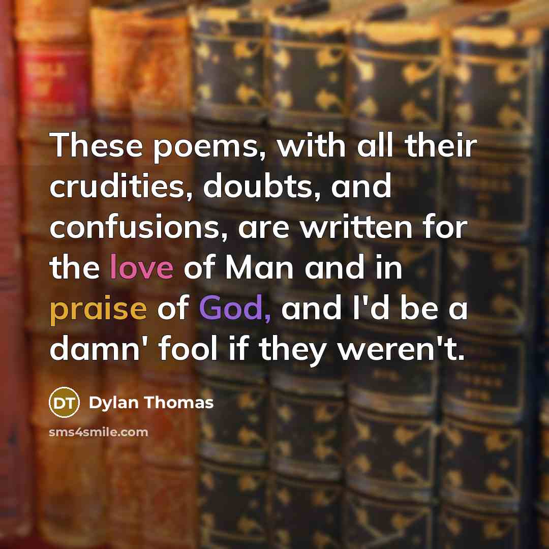 “These poems, with all their crudities, doubts, and confusions, are written for the love of Man and in praise of God, and I'd be a damn' fool if they weren't.” quote by Dylan Thomas