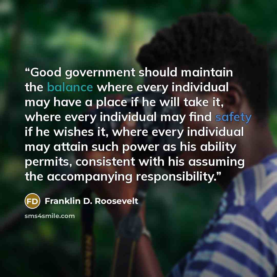 “Good government should maintain the balance where every individual may have a place if he will take it, where every individual may find safety if he wishes it, where every individual may attain such power as his ability permits, consistent with his assuming the accompanying responsibility.” quote by Franklin D. Roosevelt
