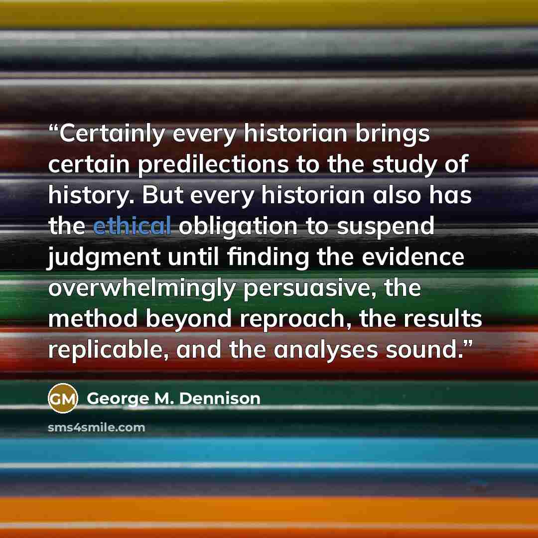 “Certainly every historian brings certain predilections to the study of history. But every historian also has the ethical obligation to suspend judgment until finding the evidence overwhelmingly persuasive, the method beyond reproach, the results replicable, and the analyses sound.” quote by George M. Dennison