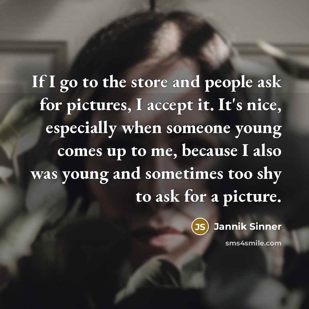 “If I go to the store and people ask for pictures, I accept it. It's nice, especially when someone young comes up to me, because I also was young and sometimes too shy to ask for a picture.” quote by Jannik Sinner