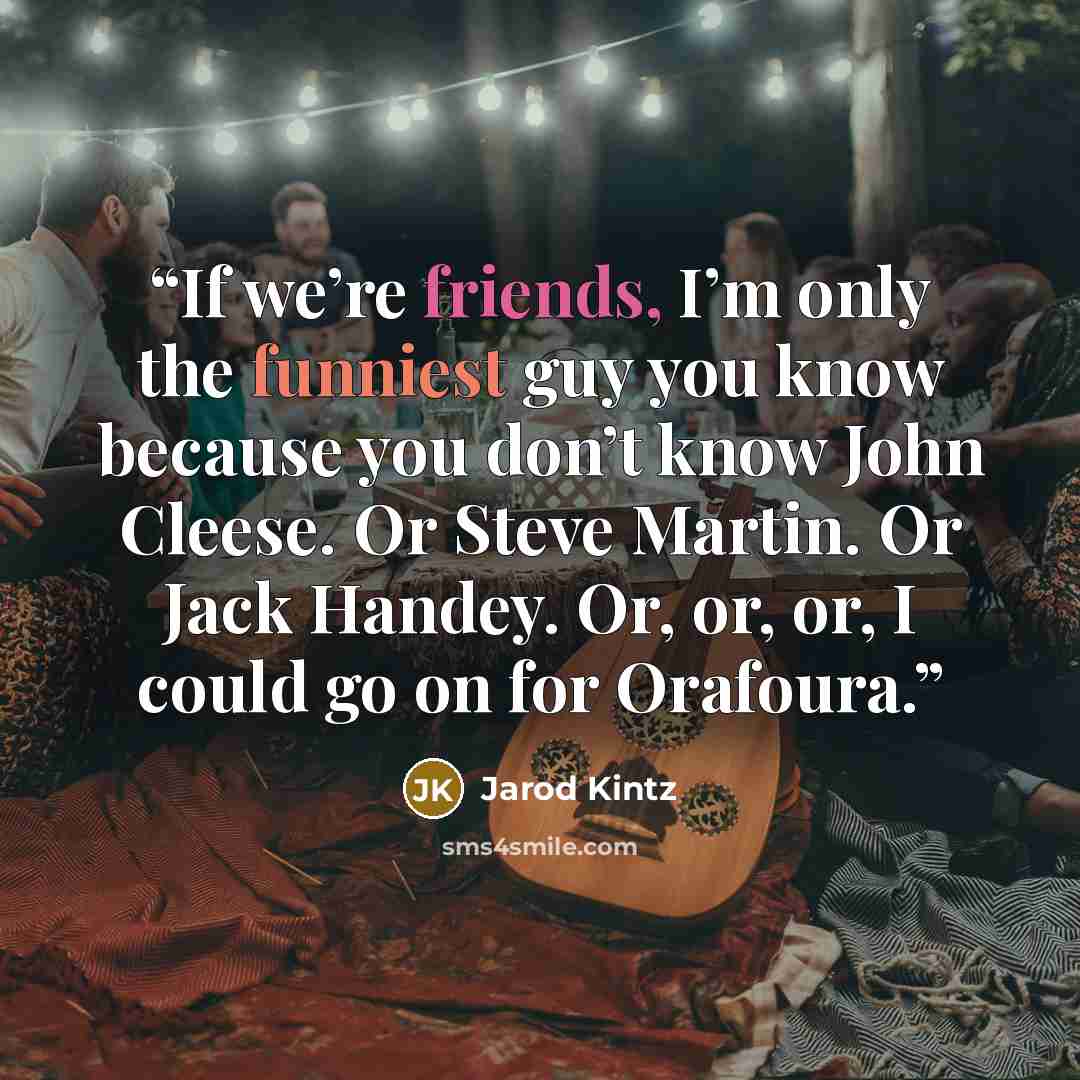“If we’re friends, I’m only the funniest guy you know because you don’t know John Cleese. Or Steve Martin. Or Jack Handey. Or, or, or, I could go on for Orafoura.” quote by Jarod Kintz