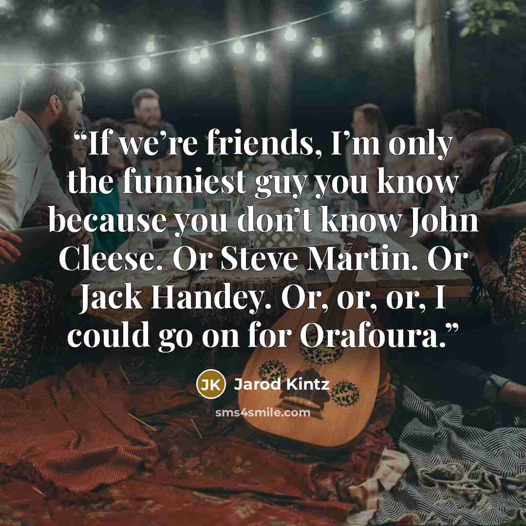“If we’re friends, I’m only the funniest guy you know because you don’t know John Cleese. Or Steve Martin. Or Jack Handey. Or, or, or, I could go on for Orafoura.” quote by Jarod Kintz