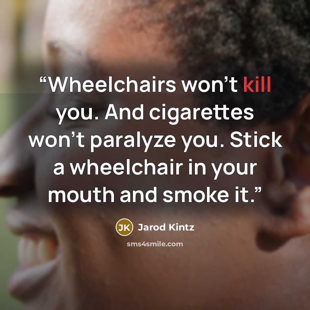 “Wheelchairs won’t kill you. And cigarettes won’t paralyze you. Stick a wheelchair in your mouth and smoke it.” quote by Jarod Kintz