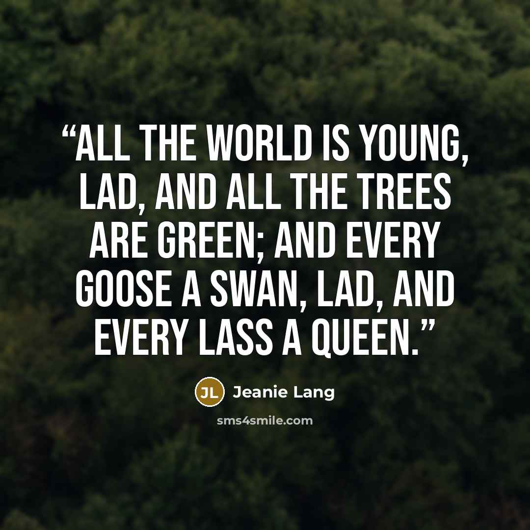 “All the world is young, lad, And all the trees are green; And every goose a swan, lad, And every lass a queen.” quote by Jeanie Lang