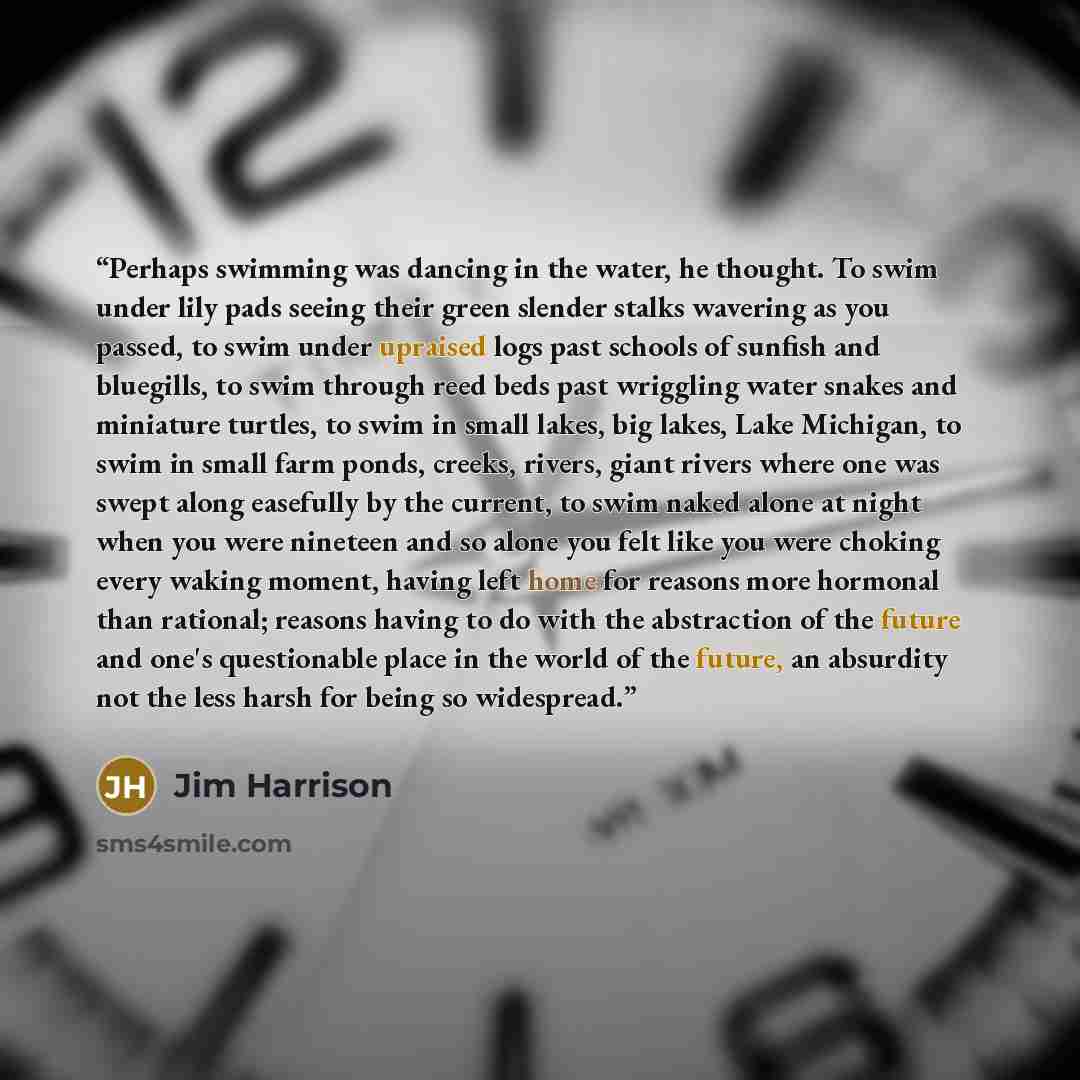 “Perhaps swimming was dancing in the water, he thought. To swim under lily pads seeing their green slender stalks wavering as you passed, to swim under upraised logs past schools of sunfish and bluegills, to swim through reed beds past wriggling water snakes and miniature turtles, to swim in small…” quote by Jim Harrison