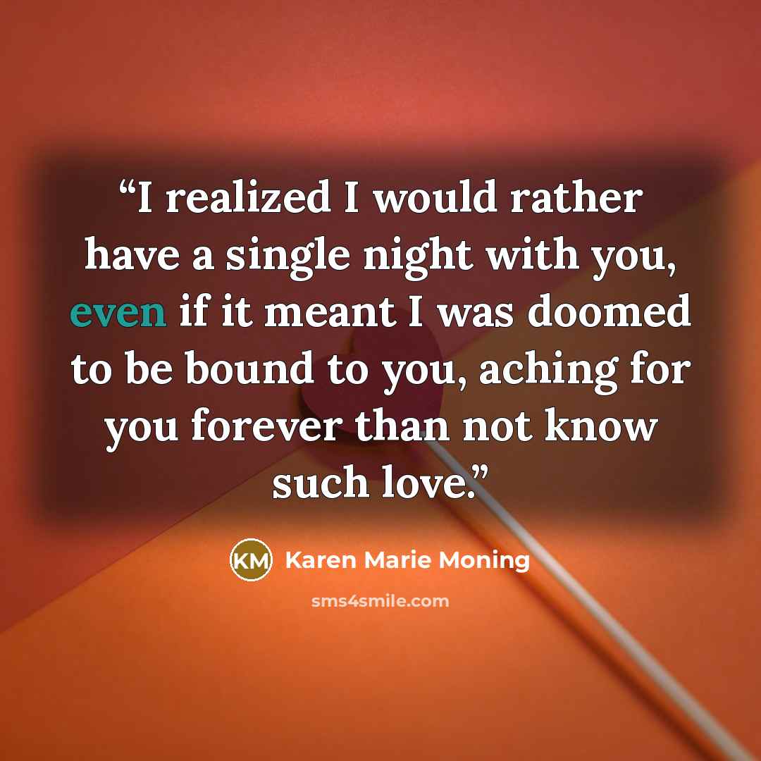 “I realized I would rather have a single night with you, even if it meant I was doomed to be bound to you, aching for you forever than not know such love.” quote by Karen Marie Moning