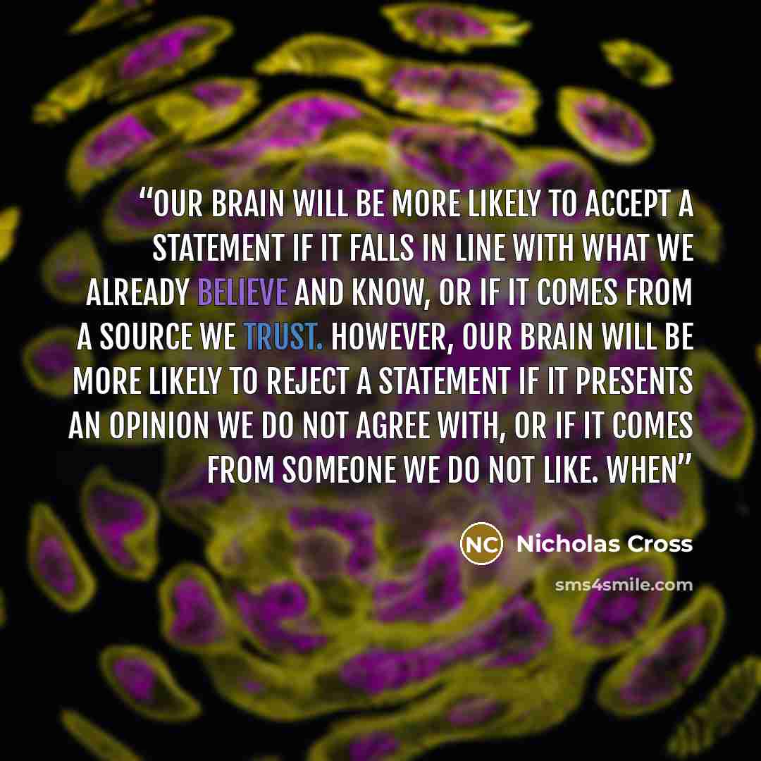 “our brain will be more likely to accept a statement if it falls in line with what we already believe and know, or if it comes from a source we trust. However, our brain will be more likely to reject a statement if it presents an opinion we do not agree with, or if it comes from someone we do not…” quote by Nicholas Cross
