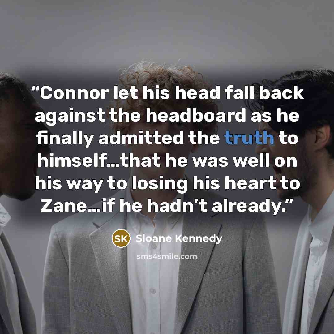 “Connor let his head fall back against the headboard as he finally admitted the truth to himself…that he was well on his way to losing his heart to Zane…if he hadn’t already.” quote by Sloane Kennedy