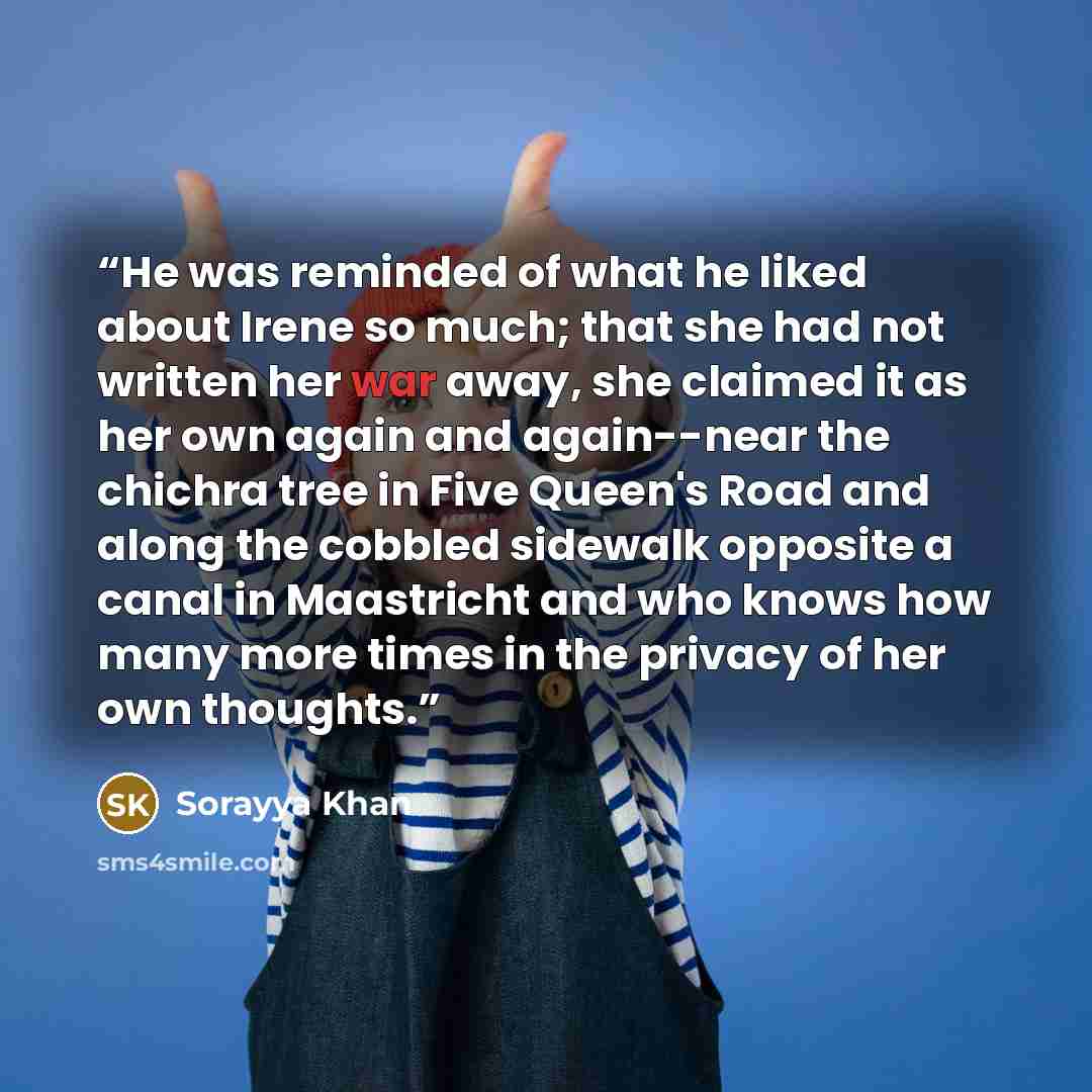 “He was reminded of what he liked about Irene so much; that she had not written her war away, she claimed it as her own again and again--near the chichra tree in Five Queen's Road and along the cobbled sidewalk opposite a canal in Maastricht and who knows how many more times in the privacy of her…” quote by Sorayya Khan