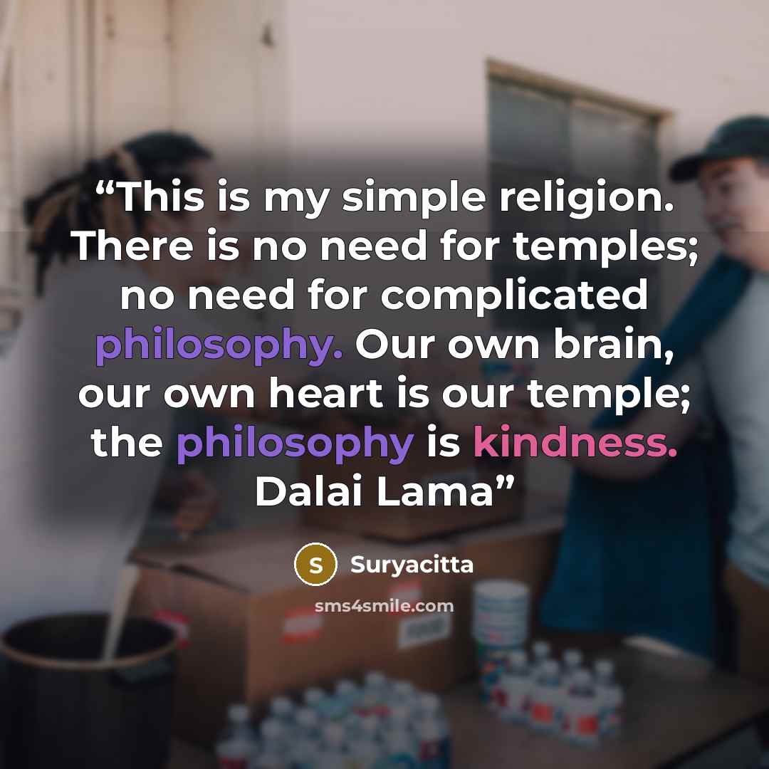 “This is my simple religion. There is no need for temples; no need for complicated philosophy. Our own brain, our own heart is our temple; the philosophy is kindness. Dalai Lama” quote by Suryacitta